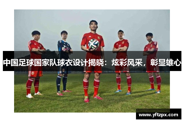 中国足球国家队球衣设计揭晓：炫彩风采，彰显雄心